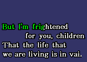 But Fm f rightened

for you, children
That the life that
we are living is in vail