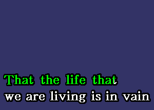 That the life that
we are living is in vain