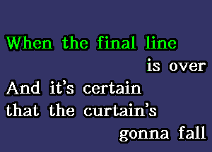 When the final line
is over
And ifs certain
that the curtain,s
gonna fall