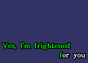 Yes, Fm frightened
for you