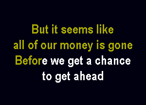 But it seems like
all of our money is gone

Before we get a chance
to get ahead