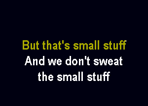 But that's small stuff

And we don't sweat
the small stuff