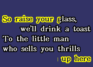 m glass,
W811 drink a toast
To the little man

Who sells you thrills
I 3E3?