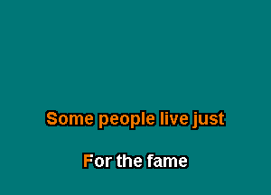 Some people live just

For the fame