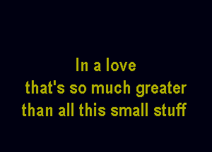 In a love

that's so much greater
than all this small stuff