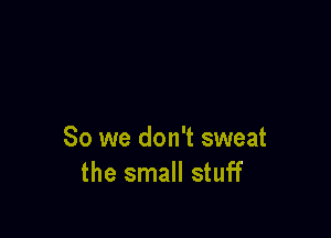 So we don't sweat
the small stuff