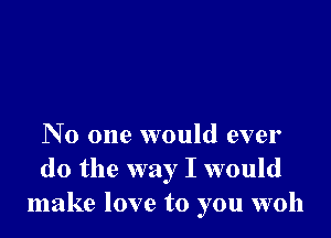 No one would ever
do the way I would
make love to you woh