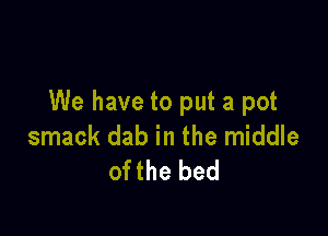 We have to put a pot

smack dab in the middle
ofthe bed
