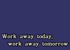 Work away today,
work away tomorrow