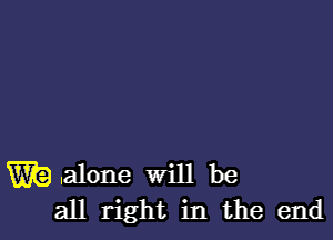 W9 .alone Will be
all right in the end