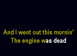 And I went out this mornin'
The engine was dead