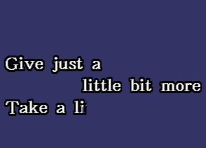 Give just a

little bit more
Take a li'