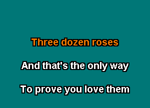 Three dozen roses

And that's the only way

To prove you love them