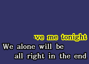 m
We alone Will be
all right in the end