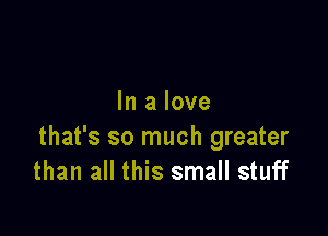 In a love

that's so much greater
than all this small stuff