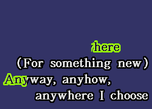 m
(For something new)

Way, anyhow,

anywhere I choose I