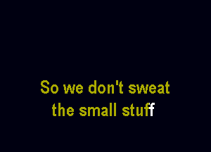 So we don't sweat
the small stuff