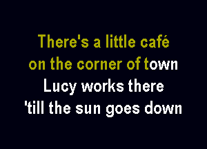 There's a little caft'a
on the corner of town

Lucy works there
'till the sun goes down