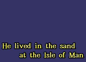 He lived in the sand
at the Isle of Man