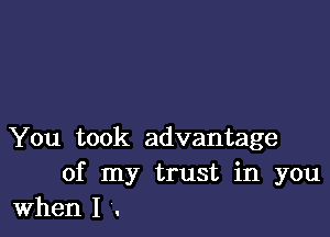 You took advantage
of my trust in you

When I .