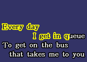 To get on the bus
that takes me to you