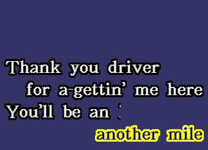 Thank you driver
for a-gettin, me here
You1l be an f

mm