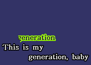 This is my
generation, baby