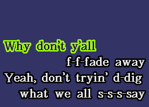 WHM

f -f -f ade away

Yeah, don,t tryin, ddig
What we all arsrsrsay