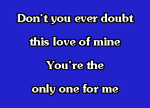 Don't you ever doubt

this love of mine

You're the

only one for me