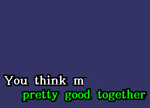 You think In
pretty good together