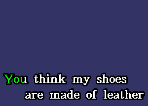 You think my shoes
are made of leather