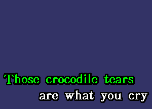 Those crocodile tears
are What you cry