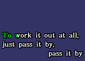 To work it out at all,
just pass it by,
pass it by