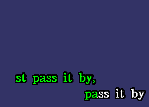 st pass it by,
pass it by