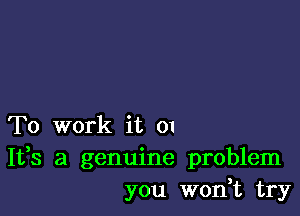 To work it 01
It,s a genuine problem
you won,t try