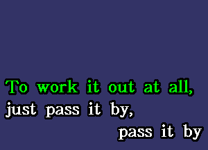 To work it out at all,
just pass it by,
pass it by