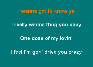 I wanna get to know ya
I really wanna thug you baby

One dose of my lovin'

I feel I'm gon' drive you crazy