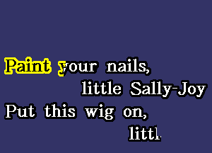 your nails,

little Sally-Joy
Put this Wig on,

littl.