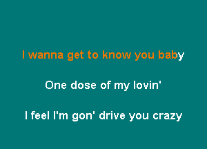 I wanna get to know you baby

One dose of my lovin'

I feel I'm gon' drive you crazy