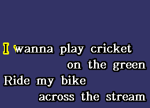 E Wanna play cricket
0n the green
Ride my bike
across the stream