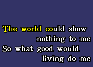 The world could show

nothing to me
So What good would
living do me