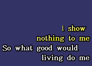 I show

nothing to me
So What good would
living do me