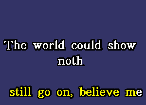 The world could show
noth

still go on, believe me