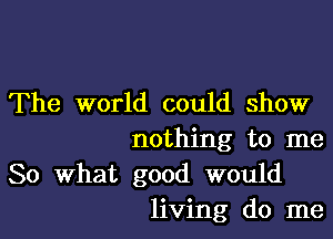 The world could show

nothing to me
So What good would
living do me