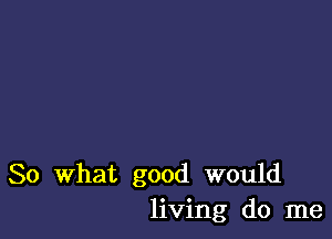 So What good would
living do me