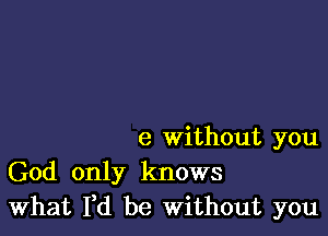 e Without you
God only knows
What Yd be Without you