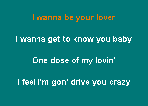 I wanna be your lover
I wanna get to know you baby

One dose of my lovin'

I feel I'm gon' drive you crazy