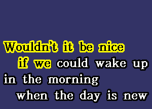 EB 1319 20139
E? could wake up
in the morning

When the day is new