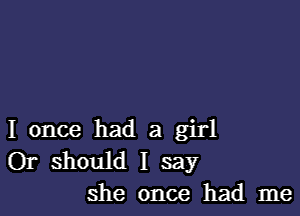 I once had a girl
Or should I say
she once had me