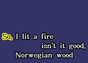 I lit a f ire
isdt it good,
Norwegian wood